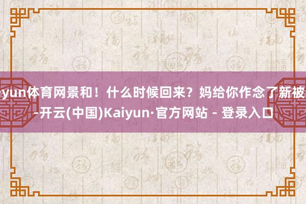 开yun体育网景和!什么时候回来?妈给你作念了新被子-开云(中国)Kaiyun·官方网站 - 登录入口