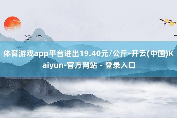 体育游戏app平台进出19.40元/公斤-开云(中国)Kaiyun·官方网站 - 登录入口