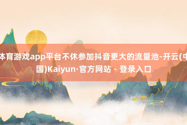 体育游戏app平台不休参加抖音更大的流量池-开云(中国)Kaiyun·官方网站 - 登录入口