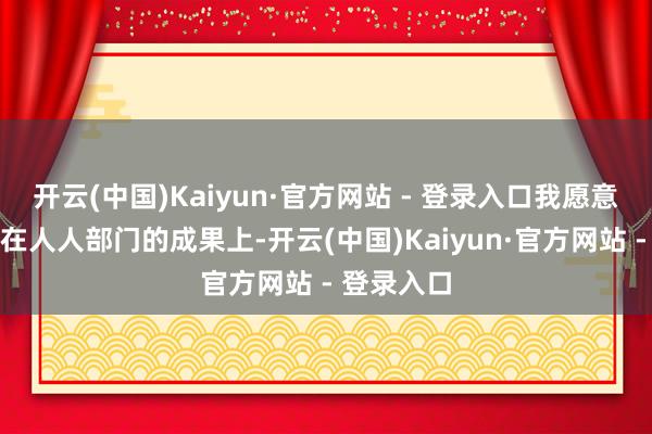 开云(中国)Kaiyun·官方网站 - 登录入口我愿意把要点放在人人部门的成果上-开云(中国)Kaiyun·官方网站 - 登录入口