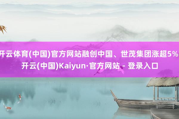 开云体育(中国)官方网站融创中国、世茂集团涨超5%-开云(中国)Kaiyun·官方网站 - 登录入口