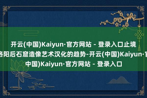 开云(中国)Kaiyun·官方网站 - 登录入口止境妥当北魏王朝迁齐洛阳后石窟造像艺术汉化的趋势-开云(中国)Kaiyun·官方网站 - 登录入口