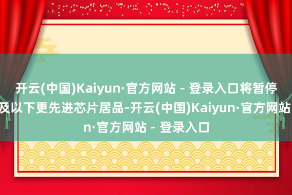 开云(中国)Kaiyun·官方网站 - 登录入口将暂停供应7纳米及以下更先进芯片居品-开云(中国)Kaiyun·官方网站 - 登录入口