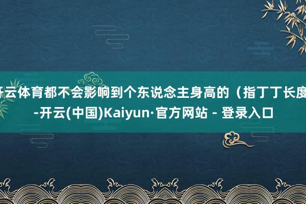 开云体育都不会影响到个东说念主身高的（指丁丁长度）-开云(中国)Kaiyun·官方网站 - 登录入口