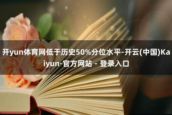开yun体育网低于历史50%分位水平-开云(中国)Kaiyun·官方网站 - 登录入口