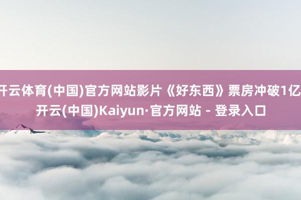 开云体育(中国)官方网站影片《好东西》票房冲破1亿-开云(中国)Kaiyun·官方网站 - 登录入口