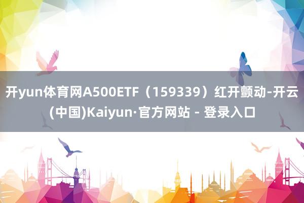 开yun体育网A500ETF（159339）红开颤动-开云(中国)Kaiyun·官方网站 - 登录入口