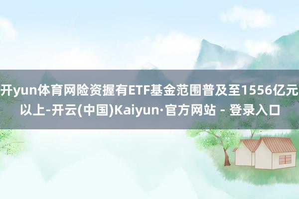 开yun体育网险资握有ETF基金范围普及至1556亿元以上-开云(中国)Kaiyun·官方网站 - 登录入口