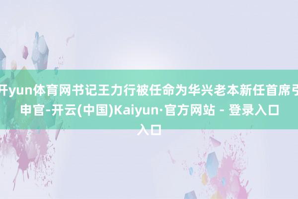 开yun体育网书记王力行被任命为华兴老本新任首席引申官-开云(中国)Kaiyun·官方网站 - 登录入口