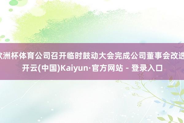 欧洲杯体育公司召开临时鼓动大会完成公司董事会改选-开云(中国)Kaiyun·官方网站 - 登录入口
