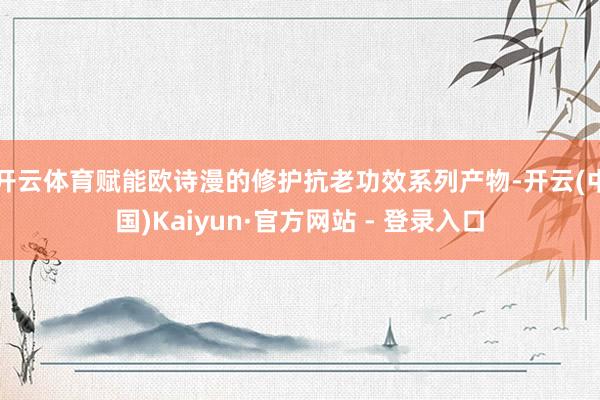 开云体育赋能欧诗漫的修护抗老功效系列产物-开云(中国)Kaiyun·官方网站 - 登录入口