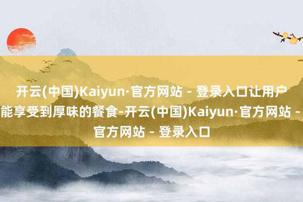 开云(中国)Kaiyun·官方网站 - 登录入口让用户在家中也能享受到厚味的餐食-开云(中国)Kaiyun·官方网站 - 登录入口