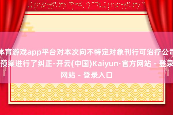 体育游戏app平台对本次向不特定对象刊行可治疗公司债券预案进行了纠正-开云(中国)Kaiyun·官方网站 - 登录入口