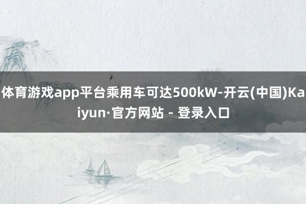 体育游戏app平台乘用车可达500kW-开云(中国)Kaiyun·官方网站 - 登录入口