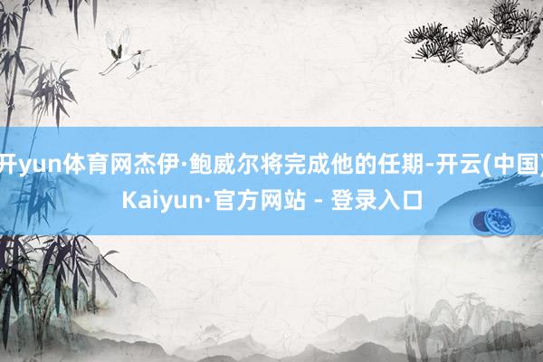 开yun体育网杰伊·鲍威尔将完成他的任期-开云(中国)Kaiyun·官方网站 - 登录入口