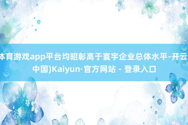 体育游戏app平台均昭彰高于寰宇企业总体水平-开云(中国)Kaiyun·官方网站 - 登录入口