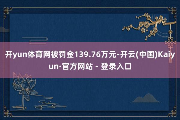 开yun体育网被罚金139.76万元-开云(中国)Kaiyun·官方网站 - 登录入口