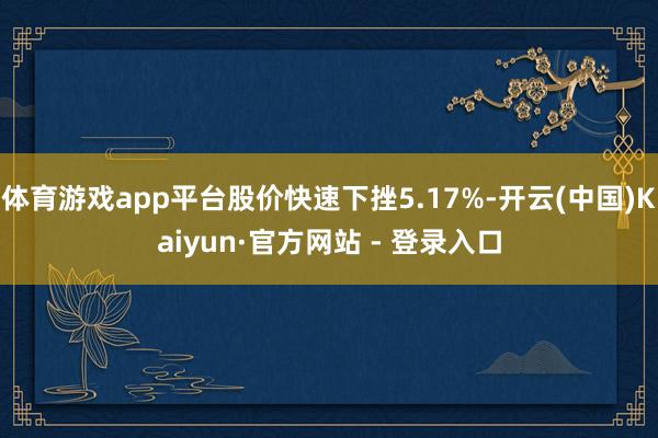 体育游戏app平台股价快速下挫5.17%-开云(中国)Kaiyun·官方网站 - 登录入口