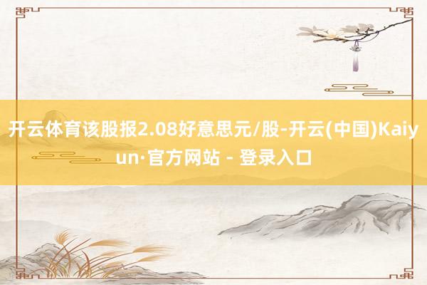 开云体育该股报2.08好意思元/股-开云(中国)Kaiyun·官方网站 - 登录入口