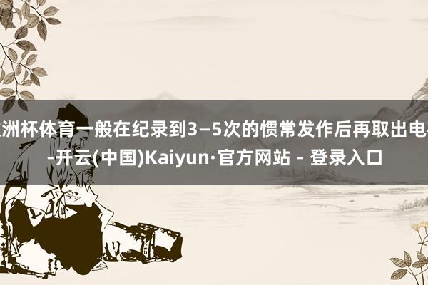 欧洲杯体育一般在纪录到3—5次的惯常发作后再取出电极-开云(中国)Kaiyun·官方网站 - 登录入口