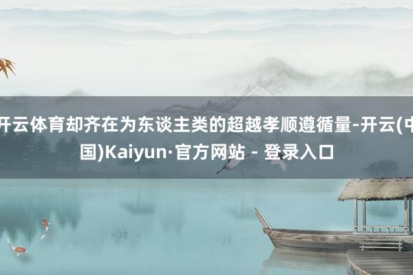 开云体育却齐在为东谈主类的超越孝顺遵循量-开云(中国)Kaiyun·官方网站 - 登录入口