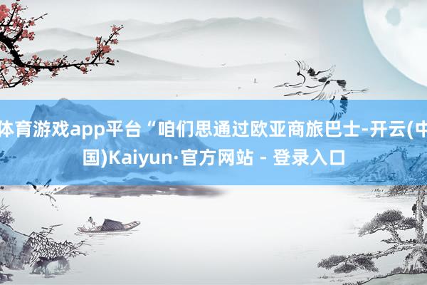 体育游戏app平台“咱们思通过欧亚商旅巴士-开云(中国)Kaiyun·官方网站 - 登录入口