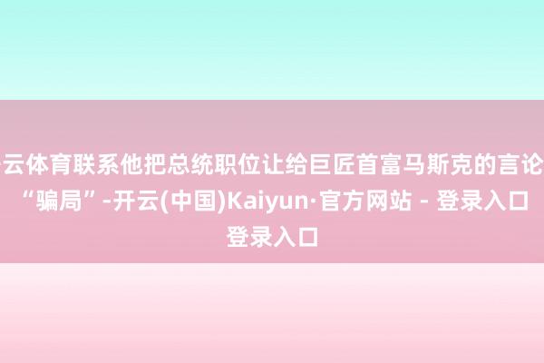 开云体育联系他把总统职位让给巨匠首富马斯克的言论是“骗局”-开云(中国)Kaiyun·官方网站 - 登录入口