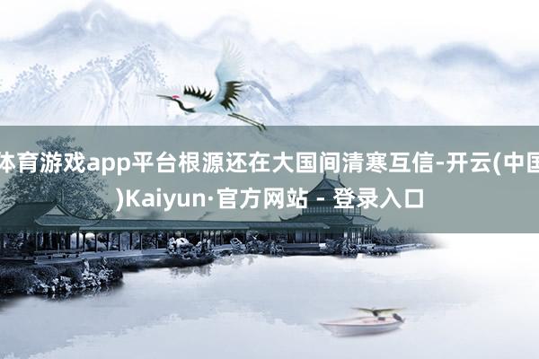 体育游戏app平台根源还在大国间清寒互信-开云(中国)Kaiyun·官方网站 - 登录入口
