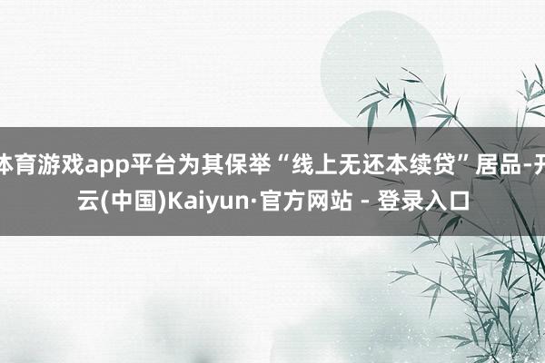 体育游戏app平台为其保举“线上无还本续贷”居品-开云(中国)Kaiyun·官方网站 - 登录入口