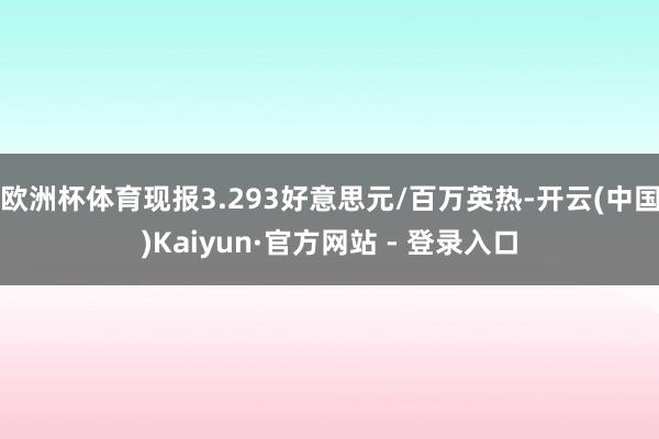 欧洲杯体育现报3.293好意思元/百万英热-开云(中国)Kaiyun·官方网站 - 登录入口