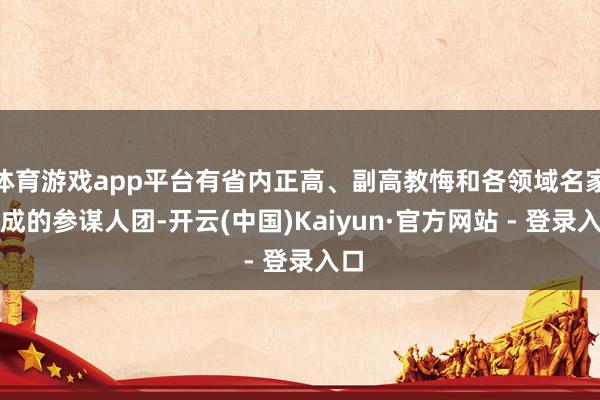 体育游戏app平台有省内正高、副高教悔和各领域名家构成的参谋人团-开云(中国)Kaiyun·官方网站 - 登录入口