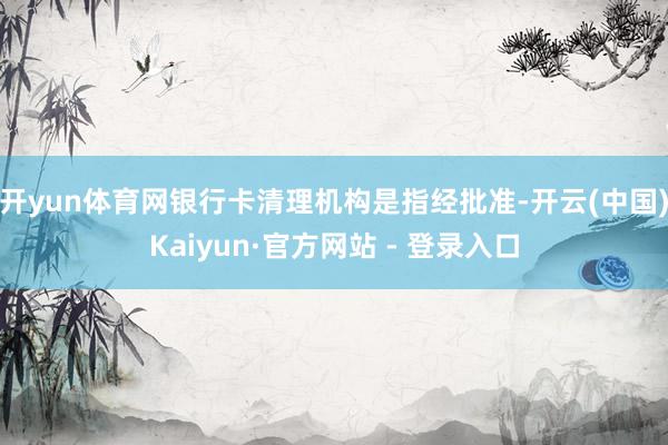 开yun体育网　　银行卡清理机构是指经批准-开云(中国)Kaiyun·官方网站 - 登录入口
