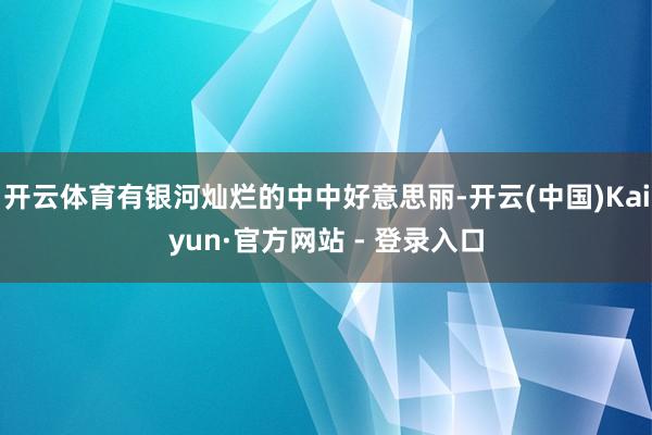 开云体育有银河灿烂的中中好意思丽-开云(中国)Kaiyun·官方网站 - 登录入口