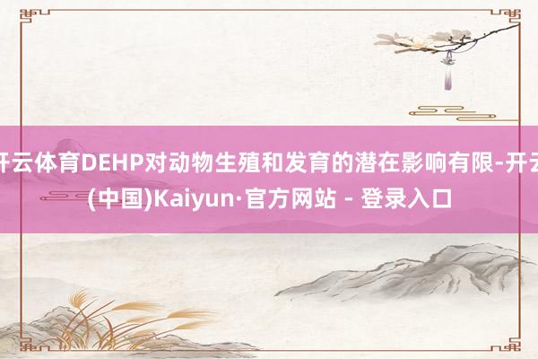开云体育DEHP对动物生殖和发育的潜在影响有限-开云(中国)Kaiyun·官方网站 - 登录入口
