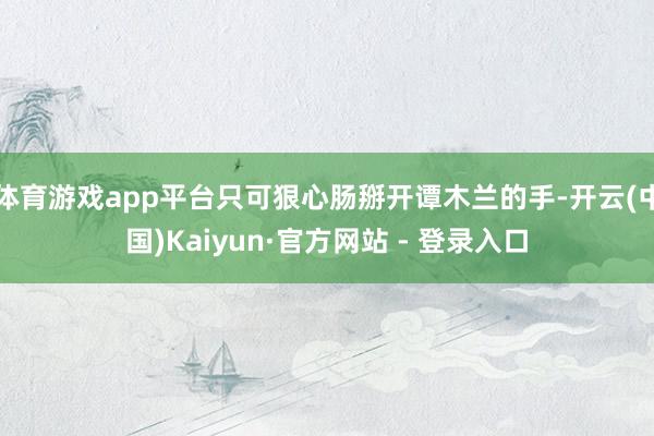 体育游戏app平台只可狠心肠掰开谭木兰的手-开云(中国)Kaiyun·官方网站 - 登录入口