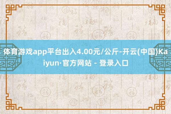 体育游戏app平台出入4.00元/公斤-开云(中国)Kaiyun·官方网站 - 登录入口