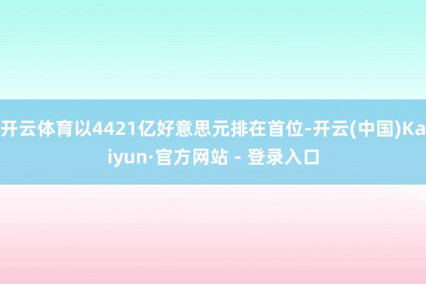 开云体育以4421亿好意思元排在首位-开云(中国)Kaiyun·官方网站 - 登录入口