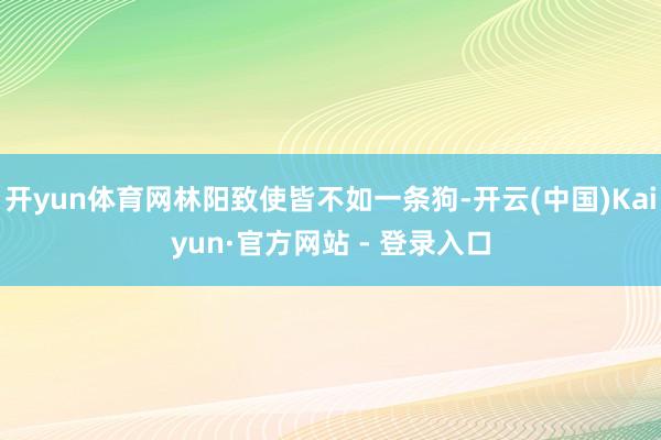 开yun体育网林阳致使皆不如一条狗-开云(中国)Kaiyun·官方网站 - 登录入口