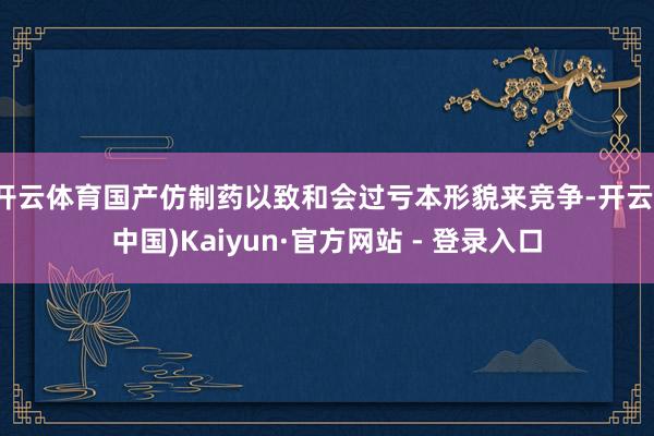 开云体育国产仿制药以致和会过亏本形貌来竞争-开云(中国)Kaiyun·官方网站 - 登录入口
