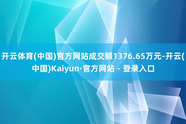 开云体育(中国)官方网站成交额1376.65万元-开云(中国)Kaiyun·官方网站 - 登录入口