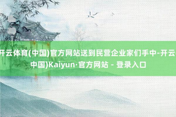 开云体育(中国)官方网站送到民营企业家们手中-开云(中国)Kaiyun·官方网站 - 登录入口