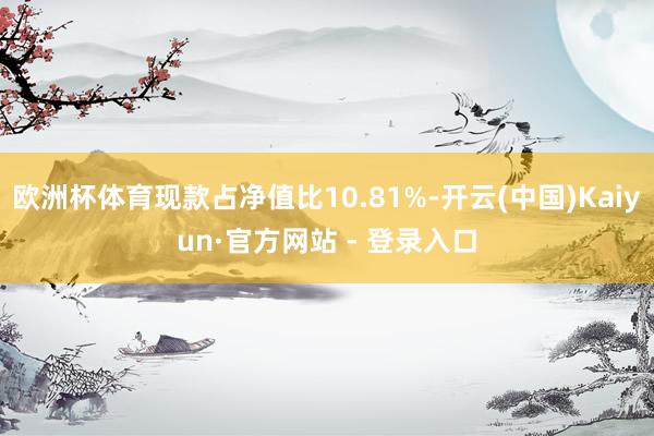 欧洲杯体育现款占净值比10.81%-开云(中国)Kaiyun·官方网站 - 登录入口