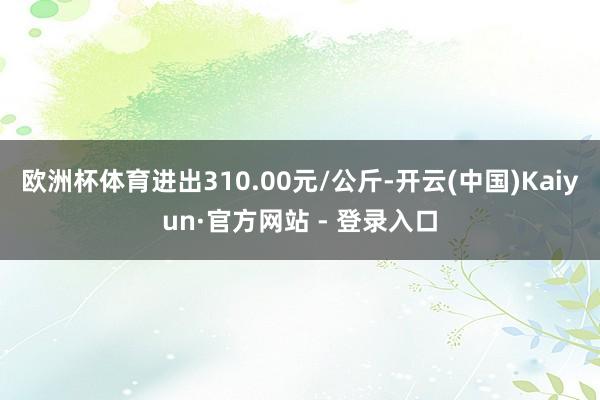 欧洲杯体育进出310.00元/公斤-开云(中国)Kaiyun·官方网站 - 登录入口