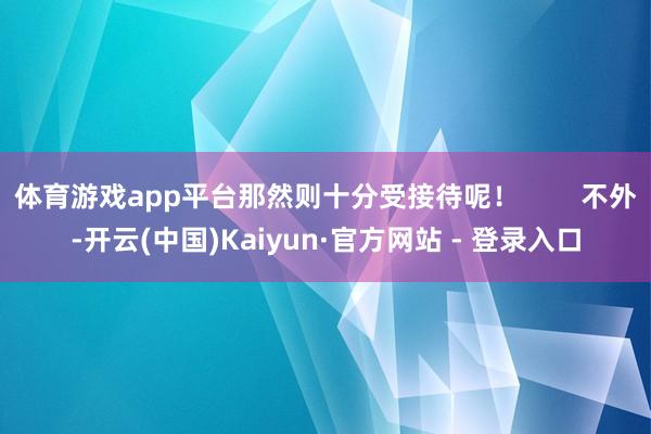 体育游戏app平台那然则十分受接待呢! 不外-开云(中国)Kaiyun·官方网站 - 登录入口