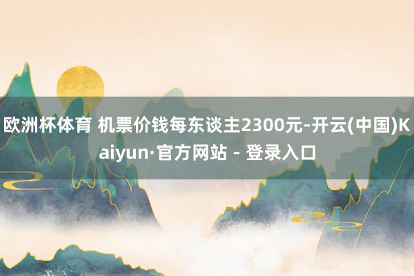 欧洲杯体育 机票价钱每东谈主2300元-开云(中国)Kaiyun·官方网站 - 登录入口