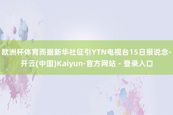 欧洲杯体育　　而据新华社征引YTN电视台15日报说念-开云(中国)Kaiyun·官方网站 - 登录入口