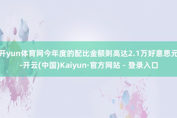 开yun体育网今年度的配比金额则高达2.1万好意思元-开云(中国)Kaiyun·官方网站 - 登录入口
