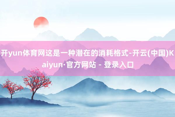 开yun体育网这是一种潜在的消耗格式-开云(中国)Kaiyun·官方网站 - 登录入口