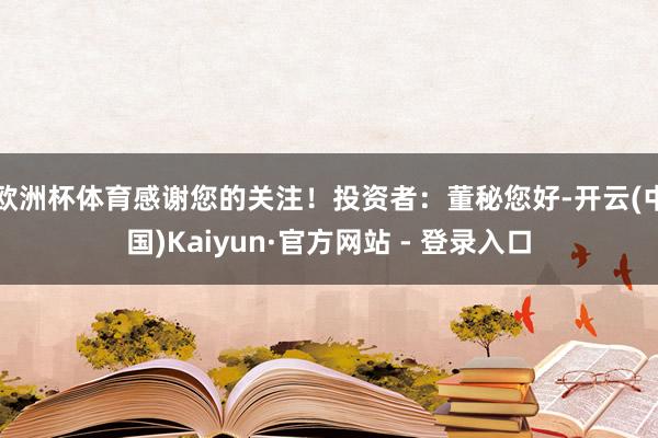 欧洲杯体育感谢您的关注!投资者:董秘您好-开云(中国)Kaiyun·官方网站 - 登录入口