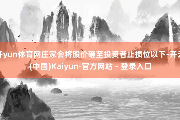 开yun体育网庄家会将股价砸至投资者止损位以下-开云(中国)Kaiyun·官方网站 - 登录入口
